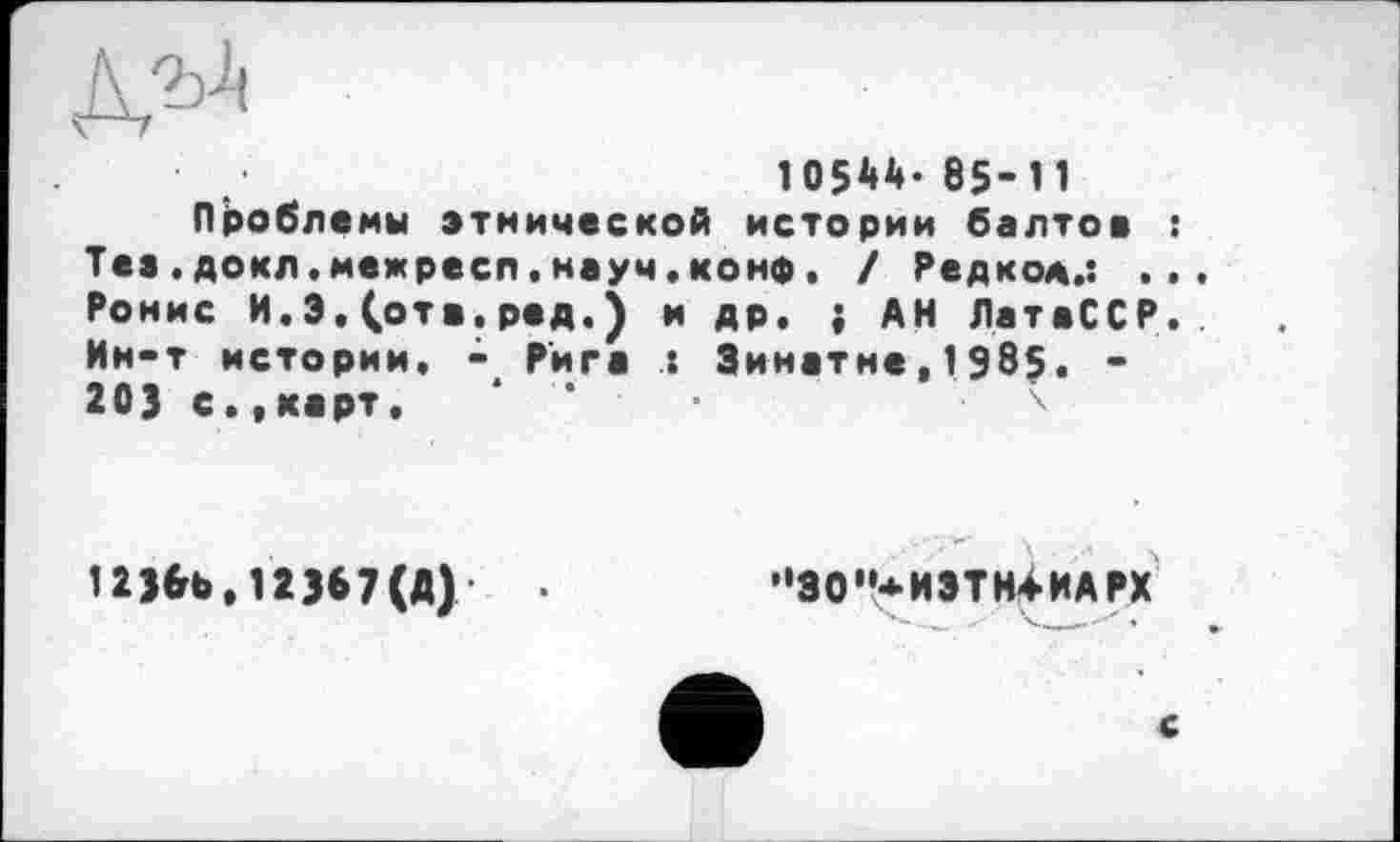 ﻿10544- 85-11
Проблемы этнической истории балтов : Тез.докл.межресп.науч.конф. / Редко*.: .. Ронис И. 3,(отв.ред.) и др. ; АН ЛатвССР. Ин-т истории, -Рига : Зинатне,1985. -203 с.»карт.
1236b.12367(A)
”30"*ИЭТН4ИАРХ